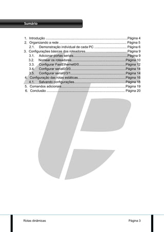 Sumário


1. Introdução .........................................................................................Página 4
2. Organizando a rede ......................................................................... Página 5
    2.1. Demonstração individual de cada PC ................................... Página 6
3. Configurações básicas dos roteadores..............................................Página 9
    3.1. Adicionar portas seriais...........................................................Página 9
   3.2. Nomear os roteadores...........................................................Página 10
    3.3. Configurar FastEthernet0/0...................................................Página 12
    3.4. Configurar serial0/3/0............................................................Página 14
    3.5. Configurar serial0/3/1............................................................Página 14
4. Configuração das rotas estáticas....................................................Página 16
    4.1. Salvando configurações........................................................Página 18
5. Comandos adicionais......................................................................Página 19
 6. Conclusão ..................................................................................... Página 20




Rotas dinâmicas                                                                                    Página 3
 