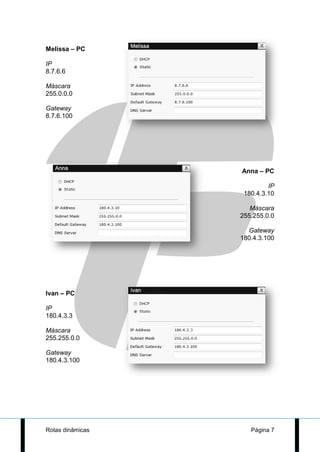 Melissa – PC

IP
8.7.6.6

Máscara
255.0.0.0

Gateway
8.7.6.100




                  Anna – PC

                           IP
                   180.4.3.10

                     Máscara
                  255.255.0.0

                    Gateway
                  180.4.3.100




Ivan – PC

IP
180.4.3.3

Máscara
255.255.0.0

Gateway
180.4.3.100




Rotas dinâmicas      Página 7
 
