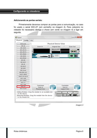Configurando os roteadores


Adicionando as portas seriais:

      Primeiramente devemos comprar as portas para a comunicação, no caso
foi usado o serial WIC-2T (em vermelho na imagem 4). Para colocá-lo no
roteador foi necessário desliga a chave (em verde na imagem 4) e ligar em
seguida.




                                                                 Imagem 4




Rotas dinâmicas                                                  Página 9
 