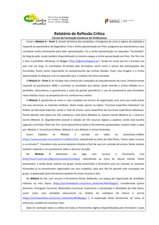  
	
  
	
  
Relatório	
  de	
  Reflexão	
  Crítica	
  
Cursos	
  de	
  Formação	
  Contínua	
  de	
  Professores	
  
	
  
	
  
	
  
Iniciei	
  o	
  Módulo	
  0	
  –	
  Parte	
  1,	
  através	
  da	
  leitura	
  dos	
  conteúdos,	
  cronograma	
  do	
  curso	
  e	
  regime	
  de	
  avaliação	
  e	
  
respondi	
  ao	
  questionário	
  de	
  diagnóstico.	
  Criei	
  a	
  minha	
  apresentação	
  em	
  Prezi,	
  programa	
  que	
  desconhecia	
  e	
  que	
  
considerei	
  muito	
  interessante	
  para	
  fazer	
  apresentações.	
  Fiz	
  a	
  minha	
  apresentação	
  no	
  separador	
  “Formandos”	
  
do	
  blog	
  da	
  ação,	
  tendo	
  também	
  disponibilizado	
  no	
  mesmo	
  espaço	
  a	
  minha	
  apresentação	
  em	
  Prezi.	
  Por	
  fim	
  criei	
  
o	
  meu	
  e-­‐portefólio	
  individual,	
  no	
  Blogger	
  (http://afgsilva.blogspot.pt	
  ).	
  Tendo	
  em	
  conta	
  que	
  foi	
  a	
  primeira	
  vez	
  
que	
   criei	
   um	
   blog,	
   as	
   orientações	
   fornecidas	
   pela	
   formadora,	
   assim	
   como	
   a	
   leitura	
   das	
   participações	
   dos	
  
formandos,	
   foram	
   muito	
   importantes	
   no	
   esclarecimento	
   das	
   minhas	
   dúvidas.	
   Inseri	
   uma	
   imagem	
   e	
   a	
   minha	
  
apresentação	
  no	
  blog	
  que	
  criei	
  no	
  separador	
  para	
  o	
  módulo,	
  tal	
  como	
  solicitado.	
  
O	
  Módulo	
  0	
  –	
  Parte	
  2,	
  foi	
  iniciado	
  com	
  a	
  leitura	
  dos	
  conteúdos	
  do	
  enquadramento	
  do	
  curso.	
  Posteriormente	
  
respondi	
   ao	
   questionário	
   VARK	
   e	
   comentei	
   os	
   resultados	
   que	
   obtive,	
   tendo	
   inserido	
   a	
   minha	
   reflexão	
   no	
   e-­‐
portefólio.	
   Desconhecia	
   o	
   questionário	
   e	
   achei	
   de	
   grande	
   pertinência	
   o	
   uso	
   do	
   questionário	
   pela	
  formadora	
  
neste	
  módulo	
  inicial,	
  na	
  perspetiva	
  de	
  nos	
  conhecermos	
  melhor.	
  
O	
  Módulo	
  1	
  apresentou-­‐se	
  como	
  o	
  mais	
  complexo	
  em	
  termos	
  de	
  organização,	
  pois	
  sinto	
  que	
  neste	
  ponto	
  
tive	
  que	
  estruturar	
  os	
  restantes	
  módulos.	
  Deste	
  modo,	
  pensei	
  no	
  tópico	
  “Currículo	
  Específico	
  Individual”	
  (no	
  
âmbito	
  da	
  Educação	
  Especial),	
  sendo	
  o	
  nível	
  de	
  ensino,	
  casos	
  específicos	
  de	
  Currículos	
  Específicos	
  Individuais.	
  
Pensei	
  abordar	
  este	
  tópico	
  em	
  três	
  subtópicos:	
  Vida	
  Diária	
  (Módulo	
  1);	
  Cálculo	
  mental	
  (Módulo	
  2);	
  e	
  Leitura	
  e	
  
escrita	
   (Módulo	
   3).	
   Seguidamente	
   procedi	
   à	
   seleção	
   de	
   três	
   recursos	
   digitais	
   a	
   explorar,	
   sendo	
   esta	
   escolha	
  
segundo	
  o	
  princípio	
  Think-­‐Tac-­‐Toe.	
  Como	
  desconhecia	
  todas	
  as	
  ferramentas	
  apresentadas,	
  analisei	
  todas	
  e	
  optei	
  
por:	
  Módulo	
  1:	
  ScreenCast-­‐O-­‐Matic;	
  Módulo	
  2:	
  Lino;	
  Módulo	
  3:	
  Active	
  Textbooks.	
  
Como	
   trabalho	
   no	
   Módulo	
   1	
   concebi	
   um	
   vídeo	
   no	
   ScreenCast-­‐o-­‐Matic	
  
(https://www.youtube.com/watch?v=n7NdJCoiPGI),	
  subordinado	
  ao	
  tema	
  da	
  Vida	
  Diária,	
  “Como	
  saber	
  as	
  horas	
  
e	
  os	
  minutos?”.	
  Considerei	
  este	
  recurso	
  bastante	
  intuitivo	
  e	
  fácil	
  de	
  usar	
  em	
  contexto	
  de	
  ensino.	
  Neste	
  módulo	
  
também	
  respondi	
  a	
  um	
  questionário	
  sobre	
  o	
  decorrer	
  da	
  ação.	
  
No	
   Módulo	
   2	
   desenvolvi	
   um	
   jogo	
   com	
   recurso	
   à	
   ferramenta	
   Lino	
  
(http://linoit.com/users/afgsilva/canvases/Someday),	
   subordinado	
   ao	
   tema	
   do	
   cálculo	
   mental.	
   Tentei	
  
desenvolver	
  a	
  tarefa	
  deste	
  módulo	
  em	
  grupo,	
  tendo	
  preenchido	
  o	
  formulário	
  para	
  tal,	
  contudo	
  os	
  restantes	
  
formandos	
   já	
   se	
   encontravam	
   organizados	
   nos	
   seus	
   trabalhos,	
   pelo	
   que	
   não	
   foi	
   possível	
   esta	
   concepção	
   em	
  
grupo.	
  A	
  exploração	
  desta	
  ferramenta	
  também	
  foi	
  muito	
  intuitiva	
  e	
  fácil.	
  
No	
  Módulo	
   3	
  criei,	
  com	
  recurso	
  à	
  ferramenta	
  Active	
  Textbooks,	
  um	
  espaço	
  de	
  organização	
  de	
  atividades	
  
relativos	
   ao	
   meu	
   tópico	
   (https://activetextbook.com/active_textbooks/4667#page1),	
   considerando	
   quatro	
  
domínios:	
  Português	
  Funcional,	
  Matemática	
  Funcional,	
  Autonomia	
  e	
  Socialização	
  e	
  Atividades	
  de	
  Vida	
  Diária,	
  
assim	
   como	
   uma	
   atividade	
   educacional	
   no	
   âmbito	
   do	
   subtópico	
   da	
   leitura	
   e	
   escrita	
  
(https://activetextbook.com/active_textbooks/4666#page1	
   ).	
   A	
   exploração	
   desta	
   ferramenta,	
   tal	
   como	
   as	
  
anteriores,	
  também	
  foi	
  intuitiva	
  e	
  fácil.	
  
Após	
  ter	
  analisado	
  todos	
  os	
  vídeos	
  de	
  todas	
  as	
  ferramentas	
  digitais	
  disponibilizadas	
  pela	
  formadora	
  e	
  após	
  
 