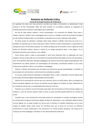 
	
  
	
  
Relatório	
  de	
  Reflexão	
  Crítica	
  
Cursos	
  de	
  Formação	
  Contínua	
  de	
  Professores	
  
	
  
	
  
	
  
ter	
   explorado	
   três	
   delas	
   com	
   mais	
   pormenor,	
   considero	
   que	
   todas	
   as	
   ferramentas	
   se	
   apresentaram	
   muito	
  
intuitivas	
   e	
   de	
   fácil	
   manipulação.	
   Todas	
   são	
   muito	
   versáteis	
   no	
   uso	
   didático,	
   podendo	
   ser	
   integradas	
   em	
  
contexto	
  educacional	
  consoante	
  as	
  abordagens	
  que	
  se	
  pretendam.	
  
No	
   final	
   de	
   cada	
   módulo,	
   elaborei	
   a	
   minha	
   autoavaliação	
   e	
   um	
   comentário	
   de	
   reflexão	
   crítica	
   sobre	
   o	
  
módulo	
  a	
  decorrer.	
  Também	
  inseri	
  a	
  hiperligação	
  para	
  o	
  recurso	
  e	
  a	
  reflexão	
  na	
  área	
  de	
  comentários	
  da	
  página	
  
de	
  cada	
  módulo	
  no	
  blog	
  da	
  ação	
  e	
  no	
  e-­‐portefólio	
  no	
  separador	
  que	
  eu	
  havia	
  criado	
  para	
  cada	
  módulo.	
  
Na	
  última	
  sessão,	
  foi	
  solicitada	
  a	
  avaliação.	
  Deste	
  modo,	
  elaborei	
  a	
  reflexão	
  crítica	
  final,	
  que	
  inseri	
  no	
  e-­‐
portefólio	
  no	
  separador	
  que	
  eu	
  havia	
  criado	
  para	
  o	
  efeito.	
  Preenchi	
  a	
  minha	
  autoavaliação	
  e	
  o	
  questionário	
  da	
  
avaliação	
  do	
  curso,	
  em	
  formulários	
  próprios.	
  Fiz	
  a	
  análise	
  do	
  bloque	
  de	
  um	
  formando	
  e	
  inseri	
  o	
  registo	
  da	
  minha	
  
análise	
   em	
   formulário	
   próprio.	
   Apreciei	
   a	
   análise	
   de	
   um	
   colega	
   participante	
   sobre	
   o	
   meu	
   blogue	
   e	
   fiz	
   as	
  
alterações	
  necessárias	
  para	
  melhorar	
  o	
  meu	
  trabalho.	
  
Estive	
   sempre	
   atenta	
   a	
   todas	
   as	
   participações	
   e	
   estas	
   foram	
   bastantes	
   úteis	
   na	
   elaboração	
   dos	
   meus	
  
trabalhos.	
  Através	
  da	
  discussão	
  com	
  os	
  formandos,	
  foi	
  possível	
  partilhar	
  dificuldades	
  e	
  formas	
  de	
  solucioná-­‐las,	
  
assim	
  como	
  partilhar	
  diferentes	
  utilizações	
  pedagógicas	
  das	
  diversas	
  ferramentas	
  digitais	
  disponibilizadas.	
  Este	
  
envolvimento	
   traz	
   efeitos	
   positivos	
   nas	
   aprendizagens	
   dos	
   formandos,	
   aumentando	
   também	
   os	
   seus	
   níveis	
  
motivacionais,	
  podendo	
  conduzir	
  a	
  uma	
  melhoria	
  na	
  pedagogia.	
  
Saliento	
   o	
   trabalho	
   desenvolvido	
   pela	
   formadora	
   que	
   demonstrou	
   grande	
   disponibilidade	
   e	
   facilidade	
   na	
  
comunicação	
  com	
  os	
  formandos	
  e	
  conhecimento	
  dos	
  conteúdos	
  envolvidos.	
  
Os	
  recursos	
  usados	
  estiveram	
  adequados	
  às	
  abordagens	
  feitas,	
  a	
  saber:	
  computador,	
  internet,	
  blog	
  da	
  ação	
  
de	
  formação,	
  ferramentas	
  digitais	
  disponibilizadas	
  pela	
  formadora.	
  
Esforcei-­‐me	
  na	
  construção	
  de	
  recursos	
  que	
  usei	
  e	
  tenciono	
  usá-­‐los	
  na	
  minha	
  prática.	
  Após	
  a	
  concepção	
  das	
  
diversas	
  propostas	
  didáticas	
  com	
  recurso	
  aos	
  diversos	
  recursos	
  digitais	
  nos	
  módulos	
  da	
  ação,	
  implementei-­‐as	
  
em	
  contexto	
  de	
  sala	
  de	
  aula	
  e	
  a	
  receptividade	
  pelos	
  alunos	
  foi	
  muito	
  boa.	
  	
  
Pretendo	
  usar	
  os	
  diversos	
  recursos	
  fornecidos	
  nesta	
  ação,	
  não	
  me	
  limitando	
  às	
  três	
  ferramentas	
  exigidas	
  nos	
  
módulos	
  e,	
  como	
  tal,	
  tenciono	
  explorar	
  todas	
  as	
  outras,	
  às	
  quais	
  reconheci	
  grande	
  potencial	
  em	
  contexto	
  de	
  
ensino.	
  	
  
Considero	
  que	
  o	
  meu	
  envolvimento	
  nesta	
  ação	
  permite-­‐me:	
  acompanhar	
  os	
  avanços	
  tecnológicos	
  através	
  
do	
  conhecimento	
  de	
  algumas	
  ferramentas	
  digitais	
  da	
  Web	
  2.0;	
  desenvolver	
  o	
  uso	
  e	
  aplicações	
  didáticas	
  destes	
  
recursos	
  digitais;	
  ter	
  um	
  papel	
  inovador	
  em	
  sala	
  de	
  aula;	
  e	
  contribuir	
  no	
  trabalho	
  colaborativo	
  com	
  os	
  meus	
  
colegas	
   de	
   trabalho.	
   Deste	
   modo,	
   houve	
   um	
   contributo	
   para	
   que	
   eu	
   possa	
   ter	
   no	
   futuro	
   um	
   diferente	
  
envolvimento	
   na	
   escola,	
   melhorando	
   o	
   meu	
   dinamismo	
   e	
   as	
   minhas	
   práticas	
   educativas.	
   Isto	
   traduz-­‐se	
   em	
  
mudanças	
  da	
  minha	
  pedagogia	
  e	
  contributo	
  no	
  meu	
  desenvolvimento	
  profissional.	
  
	
  
	
  
	
  
	
  
	
  
 