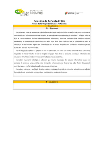  
	
  
	
  
Relatório	
  de	
  Reflexão	
  Crítica	
  
Cursos	
  de	
  Formação	
  Contínua	
  de	
  Professores	
  
	
  
	
  
	
  
3	
  –	
  REFLEXÃO	
  CRÍTICA	
  
3.3	
  –	
  	
  CONCLUSÕES	
  
	
  
Participei	
  em	
  todas	
  as	
  sessões	
  da	
  ação	
  de	
  formação,	
  tendo	
  realizado	
  todas	
  as	
  tarefas	
  que	
  foram	
  propostas	
  e	
  
contribuído	
  para	
  o	
  funcionamento	
  das	
  sessões.	
  A	
  avaliação	
  da	
  minha	
  participação	
  envolveu	
  a	
  reflexão	
  sobre	
  a	
  
ação	
   e	
   a	
   sua	
   influência	
   no	
   meu	
   desenvolvimento	
   profissional,	
   pelo	
   que	
   considero	
   que	
   consegui	
   adquirir	
  
plenamente	
   as	
   competências	
   delineadas	
   para	
   esta	
   ação.	
   Esta	
   ação	
   capacitou-­‐me	
   de	
   competências	
   para	
   a	
  
integração	
  de	
  ferramentas	
  digitais	
  em	
  contexto	
  de	
  sala	
  de	
  aula	
  e	
  despertou-­‐me	
  o	
  interesse	
  na	
  exploração	
  de	
  
outros	
  dos	
  recursos	
  disponibilizados.	
  
Foi	
  muito	
  positivo	
  o	
  fato	
  da	
  ação	
  ser	
  on-­‐line	
  na	
  totalidade,	
  pois	
  sinto	
  que	
  nos	
  foi	
  concedida	
  mais	
  autonomia	
  
na	
   gestão	
   do	
   nosso	
   trabalho	
   e	
   nos	
   foi	
   exigido	
   um	
   papel	
   mais	
   ativo	
   na	
   pesquisa,	
   concepção	
   e	
   tentativa	
   de	
  
solucionar	
  dificuldades	
  no	
  decorrer	
  da	
  construção	
  dos	
  nossos	
  trabalhos.	
  
Considero	
  importante	
  este	
  tipo	
  de	
  ações	
  em	
  que	
  há	
  uma	
  atualização	
  dos	
  recursos	
  informáticos	
  a	
  usar	
  em	
  
contexto	
   de	
   ensino	
   e	
   uma	
   partilha	
   entre	
   formandos	
   e	
   formadora	
   no	
   decorrer	
   da	
   ação.	
   Assim,	
   foi	
   possível	
  
contribuir	
  para	
  a	
  melhoria	
  da	
  educação	
  e	
  dos	
  seus	
  profissionais.	
  	
  
Considero	
  excelente	
  a	
  qualidade	
  da	
  ação	
  e,	
  de	
  um	
  modo	
  geral,	
  considero-­‐me	
  muito	
  satisfeita	
  com	
  a	
  ação	
  de	
  
formação,	
  tendo	
  constituído	
  um	
  contributo	
  muito	
  positivo	
  para	
  os	
  professores.	
  
	
  
	
  
4	
  –	
  BIBLIOGRAFIA	
  
	
  
	
  
	
  
	
  
 
