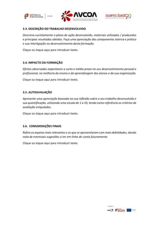 3.3. DESCRIÇÃO DO TRABALHO DESENVOLVIDO
Descreva sucintamente o plano de ação desenvolvido, materiais utilizados / produzidos
e principais resultados obtidos. Faça uma apreciação das componentes teórica e prática
e sua interligação no desenvolvimento desta formação.
Clique ou toque aqui para introduzir texto.
3.4. IMPACTO DA FORMAÇÃO
Efeitos observados expectáveis a curto e médio prazo no seu desenvolvimento pessoal e
profissional, na melhoria do ensino e da aprendizagem dos alunos e da sua organização.
Clique ou toque aqui para introduzir texto.
3.5. AUTOAVALIAÇÃO
Apresente uma apreciação baseada na sua reflexão sobre o seu trabalho desenvolvido e
sua quantificação, utilizando uma escala de 1 a 10, tendo como referência os critérios de
avaliação estipulados.
Clique ou toque aqui para introduzir texto.
3.6. CONSIDERAÇÕES FINAIS
Refira os aspetos mais relevantes e os que se apresentaram com mais debilidades, dando
nota de eventuais sugestões a ter em linha de conta futuramente.
Clique ou toque aqui para introduzir texto.
 