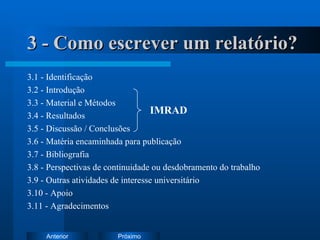 3 - Como escrever um relatório? 3.1 - Identificação 3.2 - Introdução 3.3 - Material e Métodos 3.4 - Resultados 3.5 - Discussão / Conclusões 3.6 - Matéria encaminhada para publicação 3.7 - Bibliografia 3.8 - Perspectivas de continuidade ou desdobramento do trabalho 3.9 - Outras atividades de interesse universitário 3.10 - Apoio 3.11 - Agradecimentos IMRAD 
