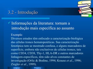 3.2 - Introdução Informações da literatura: tornam a introdução mais específica ao assunto Exemplo Diversos estudos têm enfocado a caracterização biológica das células tronco hematopoiéticas. Sua caracterização fenotípica tem se mostrado confusa, e alguns marcadores de superfície, embora não exclusivos de células tronco, tais como CD34, CD38, Thy-1, HLA-DR e outros marcadores linhagem-específicos, têm sido alvos constantes de investigação (Orlic & Bodine, 1994; Krause  et al ., 1996; Ziegler  et al ., 1999).  