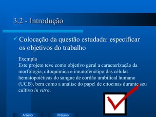 3.2 - Introdução Colocação da questão estudada: especificar os objetivos do trabalho Exemplo   Este projeto teve como objetivo geral a c aracterização da morfologia, citoquímica e imunofenótipo das células hematopoiéticas do sangue de cordão umbilical humano (UCB), bem como a análise do papel de citocinas durante seu cultivo  in vitro . 