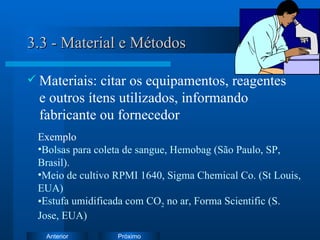 3.3 - Material e Métodos Materiais: citar os equipamentos, reagentes e outros ítens utilizados, informando fabricante ou fornecedor Exemplo   Bolsas para coleta de sangue, Hemobag (São Paulo, SP, Brasil). Meio de cultivo RPMI 1640, Sigma Chemical Co. (St Louis, EUA) Estufa umidificada com CO 2  no ar, Forma Scientific (S. Jose, EUA) 