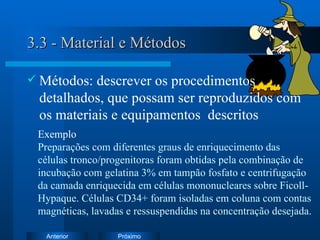 3.3 - Material e Métodos Métodos: descrever  os procedimentos detalhados, que possam ser reproduzidos com os materiais e equipamentos  descritos   Exemplo   Preparações com diferentes graus de enriquecimento das células tronco/progenitoras foram obtidas pela combinação de incubação com gelatina 3% em tampão fosfato e centrifugação da camada enriquecida em células mononucleares sobre Ficoll-Hypaque. Células CD34+ foram isoladas em coluna com contas magnéticas, lavadas e ressuspendidas na concentração desejada. 