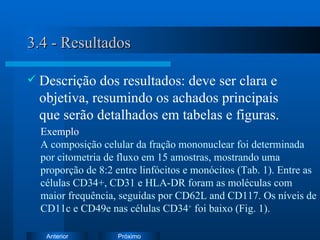3.4 - Resultados Descrição dos resultados: deve ser clara e objetiva, resumindo os achados principais que serão detalhados em tabelas e figuras. Exemplo   A composição celular da fração mononuclear foi determinada por citometria de fluxo em 15 amostras, mostrando uma proporção de 8:2 entre linfócitos e monócitos  (Tab. 1). E ntre as células CD34+,  CD31 e HLA-DR foram as moléculas com maior frequência, seguidas por CD62L and CD117. Os níveis de CD11c e CD49e nas células CD34 +  foi baixo (Fig. 1). 
