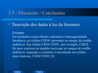 3.5 - Discussão / Conclusões Descrição dos dados à luz da literatura Exemplo   Os resultados assim obtidos salientam a heterogeneidade fenotípica cas células CD34+ presentes no sangue de cordão umbilical. Em células CD34 + CD38 + , por exemplo, CD62L foi mais expressa na medula óssea que no sangue de cordão umbilical, enquanto o contrário é encontrado em células mais imaturas, CD34 + CD38 -  [5].  