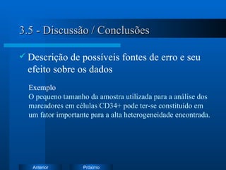 3.5 - Discussão / Conclusões Descrição de possíveis fontes de erro e seu efeito sobre os dados Exemplo   O pequeno tamanho da amostra utilizada para a análise dos marcadores em células CD34+ pode ter-se constituído em um fator importante para a alta heterogeneidade encontrada. 