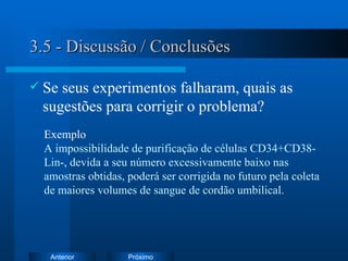 3.5 - Discussão / Conclusões Se seus experimentos falharam, quais as sugestões para corrigir o problema? Exemplo   A impossibilidade de purificação de células CD34+CD38-Lin-, devida a seu número excessivamente baixo nas amostras obtidas, poderá ser corrigida no futuro pela coleta de maiores volumes de sangue de cordão umbilical. 
