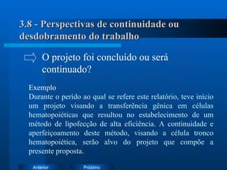 3.8 - Perspectivas de continuidade ou desdobramento do trabalho Exemplo Durante o perído ao qual se refere este relatório, teve início um projeto visando a transferência gênica em células hematopoiéticas que resultou no estabelecimento de um método de lipofecção de alta eficiência. A continuidade e aperfeiçoamento deste método, visando a célula tronco hematopoiética, serão alvo do projeto que compõe a presente proposta. O projeto foi concluído ou será  continuado? 