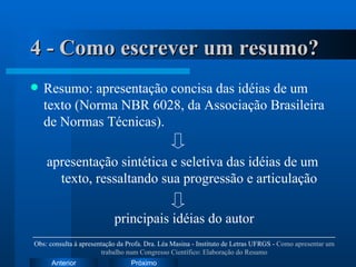 4 - Como escrever um resumo? Resumo: apresentação concisa das idéias de um texto (Norma NBR 6028, da Associação Brasileira de Normas Técnicas). apresentação sintética e seletiva das idéias de um texto, ressaltando sua progressão e articulação principais idéias do autor Obs: consulta à apresentação da Profa. Dra. Léa Masina - Instituto de Letras UFRGS -  Como apresentar um trabalho num Congresso Científico: Elaboração do Resumo 