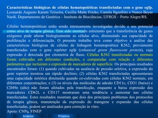 Características biológicas de células hematopoiéticas transfectadas com o gene egfp.  Leonardo Augusto Karam Teixeira, Cecília Matte Fricke, Camila Ilgenfritz e Nance Beyer Nardi. Departamento de Genética – Instituto de Biociências, UFRGS – Porto Alegre/RS. Células hematopoiéticas estão sendo intensamente investigadas devido a seu potencial como alvo de terapia gênica. Tem sido mostrado entretanto que a transferência de genes exógenos pode alterar biologicamente as células alvo, diminuindo sua capacidade de proliferação e diferenciação. O presente trabalho teve como objetivo a análise das características biológicas de células da linhagem hematopoiética K562, previamente transfectadas com o gene repórter egfp ( enhanced green fluorescent protein ), cuja expressão é detectada por citometria de fluxo.  Células K562 transfectadas ou normais foram cultivadas em diferentes condições, e comparadas com relação a diferentes parâmetros que incluiram a expressão de marcadores de superfície.  Os principais resultados encontrados foram: (1) quando cultivadas na ausência de pressão seletiva, a expressão do gene repórter mostrou um rápido declínio; (2) células K562 transfectadas apresentaram uma capacidade mitótica diminuída quando co-cultivadas com células K562 normais, em diferentes concentrações; e (3) os níveis das moléculas de adesão CD11c, CD31 (baixo) e CD49e (alto) não foram afetados pela transfecção, enquanto a baixa expressão dos marcadores CD62L e CD117 mostraram uma tendência a aumentar nas células transfectadas. Estes resultados mostram que dois dos principais problemas dos protocolos de terapia gênica, manutenção da expressão do transgene e expansão das células transfectadas, podem ser analisados para correção in vitro. Apoio: CNPq, FINEP 