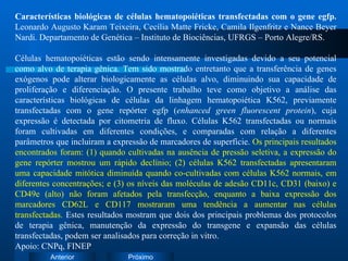 Características biológicas de células hematopoiéticas transfectadas com o gene egfp.  Leonardo Augusto Karam Teixeira, Cecília Matte Fricke, Camila Ilgenfritz e Nance Beyer Nardi. Departamento de Genética – Instituto de Biociências, UFRGS – Porto Alegre/RS. Células hematopoiéticas estão sendo intensamente investigadas devido a seu potencial como alvo de terapia gênica. Tem sido mostrado entretanto que a transferência de genes exógenos pode alterar biologicamente as células alvo, diminuindo sua capacidade de proliferação e diferenciação. O presente trabalho teve como objetivo a análise das características biológicas de células da linhagem hematopoiética K562, previamente transfectadas com o gene repórter egfp ( enhanced green fluorescent protein ), cuja expressão é detectada por citometria de fluxo. Células K562 transfectadas ou normais foram cultivadas em diferentes condições, e comparadas com relação a diferentes parâmetros que incluiram a expressão de marcadores de superfície.  Os principais resultados encontrados foram: (1) quando cultivadas na ausência de pressão seletiva, a expressão do gene repórter mostrou um rápido declínio; (2) células K562 transfectadas apresentaram uma capacidade mitótica diminuída quando co-cultivadas com células K562 normais, em diferentes concentrações; e (3) os níveis das moléculas de adesão CD11c, CD31 (baixo) e CD49e (alto) não foram afetados pela transfecção, enquanto a baixa expressão dos marcadores CD62L e CD117 mostraram uma tendência a aumentar nas células transfectadas.  Estes resultados mostram que dois dos principais problemas dos protocolos de terapia gênica, manutenção da expressão do transgene e expansão das células transfectadas, podem ser analisados para correção in vitro. Apoio: CNPq, FINEP 