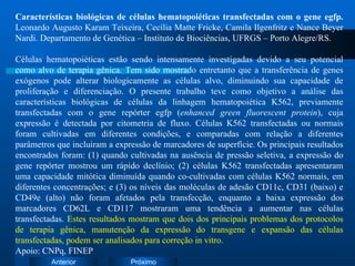 Características biológicas de células hematopoiéticas transfectadas com o gene egfp.  Leonardo Augusto Karam Teixeira, Cecília Matte Fricke, Camila Ilgenfritz e Nance Beyer Nardi. Departamento de Genética – Instituto de Biociências, UFRGS – Porto Alegre/RS. Células hematopoiéticas estão sendo intensamente investigadas devido a seu potencial como alvo de terapia gênica. Tem sido mostrado entretanto que a transferência de genes exógenos pode alterar biologicamente as células alvo, diminuindo sua capacidade de proliferação e diferenciação. O presente trabalho teve como objetivo a análise das características biológicas de células da linhagem hematopoiética K562, previamente transfectadas com o gene repórter egfp ( enhanced green fluorescent protein ), cuja expressão é detectada por citometria de fluxo. Células K562 transfectadas ou normais foram cultivadas em diferentes condições, e comparadas com relação a diferentes parâmetros que incluiram a expressão de marcadores de superfície. Os principais resultados encontrados foram: (1) quando cultivadas na ausência de pressão seletiva, a expressão do gene repórter mostrou um rápido declínio; (2) células K562 transfectadas apresentaram uma capacidade mitótica diminuída quando co-cultivadas com células K562 normais, em diferentes concentrações; e (3) os níveis das moléculas de adesão CD11c, CD31 (baixo) e CD49e (alto) não foram afetados pela transfecção, enquanto a baixa expressão dos marcadores CD62L e CD117 mostraram uma tendência a aumentar nas células transfectadas.  Estes resultados mostram que dois dos principais problemas dos protocolos de terapia gênica, manutenção da expressão do transgene e expansão das células transfectadas, podem ser analisados para correção in vitro. Apoio: CNPq, FINEP 