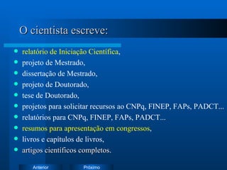 O cientista escreve: relatório de Iniciação Científica , projeto de Mestrado, dissertação de Mestrado, projeto de Doutorado,  tese de Doutorado, projetos para solicitar recursos ao CNPq, FINEP, FAPs, PADCT... relatórios para CNPq, FINEP, FAPs, PADCT... resumos para apresentação em congressos , livros e capítulos de livros, artigos científicos completos . 