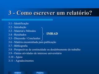 3 - Como escrever um relatório? 3.1 - Identificação 3.2 - Introdução 3.3 - Material e Métodos 3.4 - Resultados 3.5 - Discussão / Conclusões 3.6 - Matéria encaminhada para publicação 3.7 - Bibliografia 3.8 - Perspectivas de continuidade ou desdobramento do trabalho 3.9 - Outras atividades de interesse universitário 3.10 - Apoio 3.11 - Agradecimentos IMRAD 