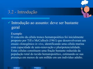 3.2 - Introdução Introdução ao assunto: deve ser bastante geral Exemplo O conceito da célula tronco hematopoiética foi inicialmente proposto por Till e McCulloch (1961) que desenvolveram um ensaio clonogênico  in vivo , identificando uma célula murina com capacidade de auto-renovação e pluripotencialidade. Estas células constituem uma fração bastante reduzida da população total do tecido hematopoiético, estimando-se sua presença em menos de um milhão em um indivíduo adulto.  
