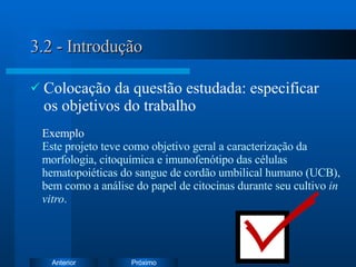 3.2 - Introdução Colocação da questão estudada: especificar os objetivos do trabalho Exemplo   Este projeto teve como objetivo geral a c aracterização da morfologia, citoquímica e imunofenótipo das células hematopoiéticas do sangue de cordão umbilical humano (UCB), bem como a análise do papel de citocinas durante seu cultivo  in vitro . 