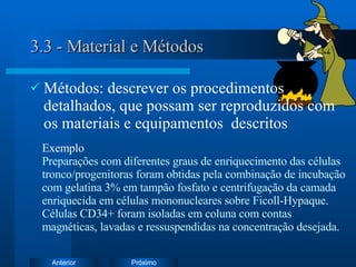 3.3 - Material e Métodos Métodos: descrever  os procedimentos detalhados, que possam ser reproduzidos com os materiais e equipamentos  descritos   Exemplo   Preparações com diferentes graus de enriquecimento das células tronco/progenitoras foram obtidas pela combinação de incubação com gelatina 3% em tampão fosfato e centrifugação da camada enriquecida em células mononucleares sobre Ficoll-Hypaque. Células CD34+ foram isoladas em coluna com contas magnéticas, lavadas e ressuspendidas na concentração desejada. 