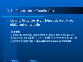 3.5 - Discussão / Conclusões Descrição de possíveis fontes de erro e seu efeito sobre os dados Exemplo   O pequeno tamanho da amostra utilizada para a análise dos marcadores em células CD34+ pode ter-se constituído em um fator importante para a alta heterogeneidade encontrada. 
