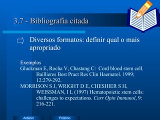 3.7 - Bibliografia citada Exemplo s Gluckman E, Rocha V, Chastang C:  Cord blood stem cell.  Baillieres Best Pract Res Clin Haematol. 1999;  12:279-292. MORRISON S J, WRIGHT D E, CHESHIER S H,  WEISSMAN, I L (1997) Hematopoietic stem cells:  challenges to expectations.  Curr Opin Immunol , 9:  216-221. Diversos formatos: definir qual o mais  apropriado 