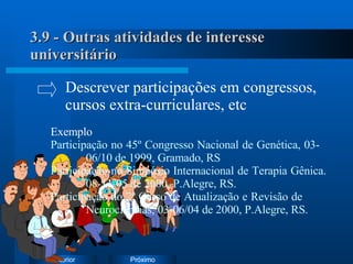 3.9 - Outras atividades de interesse universitário Exemplo Participação no 45º Congresso Nacional de Genética, 03- 06/10 de 1999, Gramado, RS Participação no Simpósio Internacional de Terapia Gênica.  08-11/05 de 2000, P.Alegre, RS. Participação no 2º Curso de Atualização e Revisão de  Neurociências, 03-06/04 de 2000, P.Alegre, RS. Descrever participações em congressos,  cursos extra-curriculares, etc 