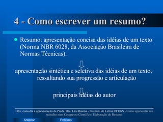 4 - Como escrever um resumo? Resumo: apresentação concisa das idéias de um texto (Norma NBR 6028, da Associação Brasileira de Normas Técnicas). apresentação sintética e seletiva das idéias de um texto, ressaltando sua progressão e articulação principais idéias do autor Obs: consulta à apresentação da Profa. Dra. Léa Masina - Instituto de Letras UFRGS -  Como apresentar um trabalho num Congresso Científico: Elaboração do Resumo 