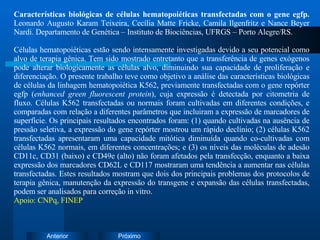 Características biológicas de células hematopoiéticas transfectadas com o gene egfp.  Leonardo Augusto Karam Teixeira, Cecília Matte Fricke, Camila Ilgenfritz e Nance Beyer Nardi. Departamento de Genética – Instituto de Biociências, UFRGS – Porto Alegre/RS. Células hematopoiéticas estão sendo intensamente investigadas devido a seu potencial como alvo de terapia gênica. Tem sido mostrado entretanto que a transferência de genes exógenos pode alterar biologicamente as células alvo, diminuindo sua capacidade de proliferação e diferenciação. O presente trabalho teve como objetivo a análise das características biológicas de células da linhagem hematopoiética K562, previamente transfectadas com o gene repórter egfp ( enhanced green fluorescent protein ), cuja expressão é detectada por citometria de fluxo. Células K562 transfectadas ou normais foram cultivadas em diferentes condições, e comparadas com relação a diferentes parâmetros que incluiram a expressão de marcadores de superfície. Os principais resultados encontrados foram: (1) quando cultivadas na ausência de pressão seletiva, a expressão do gene repórter mostrou um rápido declínio; (2) células K562 transfectadas apresentaram uma capacidade mitótica diminuída quando co-cultivadas com células K562 normais, em diferentes concentrações; e (3) os níveis das moléculas de adesão CD11c, CD31 (baixo) e CD49e (alto) não foram afetados pela transfecção, enquanto a baixa expressão dos marcadores CD62L e CD117 mostraram uma tendência a aumentar nas células transfectadas. Estes resultados mostram que dois dos principais problemas dos protocolos de terapia gênica, manutenção da expressão do transgene e expansão das células transfectadas, podem ser analisados para correção in vitro. Apoio: CNPq, FINEP 