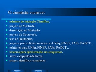 O cientista escreve: relatório de Iniciação Científica , projeto de Mestrado, dissertação de Mestrado, projeto de Doutorado,  tese de Doutorado, projetos para solicitar recursos ao CNPq, FINEP, FAPs, PADCT... relatórios para CNPq, FINEP, FAPs, PADCT... resumos para apresentação em congressos , livros e capítulos de livros, artigos científicos completos . 