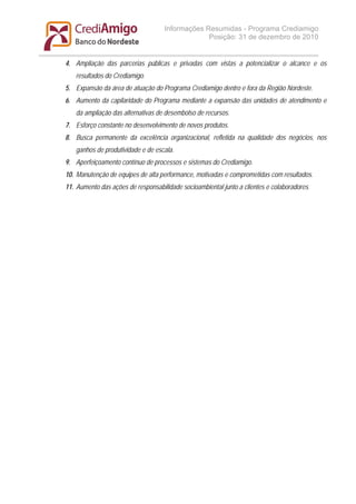 Informações Resumidas - Programa Crediamigo
                                                 Posição: 31 de dezembro de 2010


4. Ampliação das parcerias públicas e privadas com vistas a potencializar o alcance e os
   resultados do Crediamigo.
5. Expansão da área de atuação do Programa Crediamigo dentro e fora da Região Nordeste.
6. Aumento da capilaridade do Programa mediante a expansão das unidades de atendimento e
   da ampliação das alternativas de desembolso de recursos.
7. Esforço constante no desenvolvimento de novos produtos.
8. Busca permanente da excelência organizacional, refletida na qualidade dos negócios, nos
   ganhos de produtividade e de escala.
9. Aperfeiçoamento contínuo de processos e sistemas do Crediamigo.
10. Manutenção de equipes de alta performance, motivadas e comprometidas com resultados.
11. Aumento das ações de responsabilidade socioambiental junto a clientes e colaboradores.
 