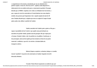 03/09/2017 CÂMARA MUNICIPAL DE CAMPINAS
http://webcache.googleusercontent.com/search?q=cache:http://www.campinas.sp.leg.br/comunicacao/noticias/2017/agosto/relatorio-parklet&gws_rd=cr&dcr=0&ei=sBSsWb_RMIv_wQTAorWoBw 14/28
e competências às Secretarias, entendendo que um ato administrativo
poderia regular o tema (Ex: Decreto em SP – capital), sendo dispensável a
elaboração de lei em sentido estrito para a construção do parklet). Prossegue
dizendo que a EMDEC respeitou a lei e todas as atribuições das Secretarias, e
que o espaço de convívio construído na Coronel Quirino tem como objetivo
atender, sim, pessoas que frequentam o bar e aquela esquina há mais de 20
anos. Finaliza dizendo que, se alguém que mora na região do Campo Grande
quiser, pode, sim, utilizar o parklet do Cambuí.
Nadirá, moradora do Cambuí, pede a palavra. Diz que o
espaço é puxadinho do bar Cenário e que aquilo causa perturbação aos
moradores do prédio vizinho, quando saem da garagem. Diz que viajou para
a Europa e Estados Unidos e não viu parklets na via pública. Conclui que, se
isso prosseguir, cada um fará aquilo que bem entende na frente do seu ponto
comercial / residência, e que ali é via estreita e circulam ônibus do
transporte coletivo.
Roberto Itapura, arquiteto e urbanista, indaga se a reunião
trata de “parklets” em geral ou da construção no Cambuí. Segundo ele são 02
discussões distintas.
Vereador Nelson Hossri argumenta no sentido de que, por
 