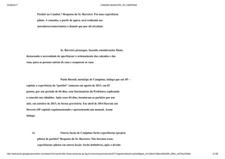 03/09/2017 CÂMARA MUNICIPAL DE CAMPINAS
http://webcache.googleusercontent.com/search?q=cache:http://www.campinas.sp.leg.br/comunicacao/noticias/2017/agosto/relatorio-parklet&gws_rd=cr&dcr=0&ei=sBSsWb_RMIv_wQTAorWoBw 21/28
Parklet no Cambuí ? Resposta do Sr. Barreiro: Foi uma experiência
piloto. A consulta, a partir de agora, será realizada aos
moradores/comerciantes e demais que por ali circulam.
Sr. Barreiro prossegue, fazendo considerações finais,
destacando a necessidade de aperfeiçoar o ordenamento das calçadas e das
ruas, para as pessoas saírem de casa e ocuparem as ruas.
Paola Bassoli, munícipe de Campinas, indaga que em SP –
capital, a experiência do “parklet” começou em agosto de 2013, em 02
pontos, por um período de 04 dias, com funcionários da Prefeitura explicando
o conceito aos cidadãos. Após esses 04 dias, instalaram os parklets por um
mês, em outubro de 2013, de forma provisória. Em abril de 2014 fizeram um
Decreto (SP capital) regulamentando e apresentando um manual. Assim
indaga:
A) Outros locais de Campinas farão experiências (projeto
piloto) de parklet? Resposta do Sr. Barreiro: Não faremos essas
experiências/ pilotos em outros locais. Serão definitivos, após o devido
 