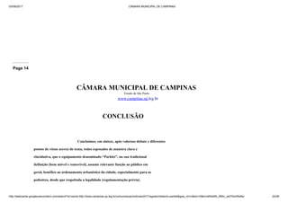 03/09/2017 CÂMARA MUNICIPAL DE CAMPINAS
http://webcache.googleusercontent.com/search?q=cache:http://www.campinas.sp.leg.br/comunicacao/noticias/2017/agosto/relatorio-parklet&gws_rd=cr&dcr=0&ei=sBSsWb_RMIv_wQTAorWoBw 24/28
Page 14
CÂMARA MUNICIPAL DE CAMPINAS
Estado de São Paulo
www.campinas.sp.leg.br
CONCLUSÃO
Concluímos, em síntese, após valoroso debate e diferentes
pontos de vistas acerca do tema, todos esposados de maneira clara e
elucidativa, que o equipamento denominado “Parklet”, na sua tradicional
definição (bem móvel e removível), assume relevante função ao público em
geral, benéfico ao ordenamento urbanístico da cidade, especialmente para os
pedestres, desde que respeitada a legalidade (regulamentação prévia).
 