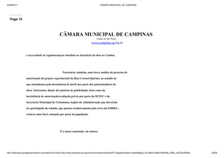 03/09/2017 CÂMARA MUNICIPAL DE CAMPINAS
http://webcache.googleusercontent.com/search?q=cache:http://www.campinas.sp.leg.br/comunicacao/noticias/2017/agosto/relatorio-parklet&gws_rd=cr&dcr=0&ei=sBSsWb_RMIv_wQTAorWoBw 26/28
Page 15
CÂMARA MUNICIPAL DE CAMPINAS
Estado de São Paulo
www.campinas.sp.leg.br
a necessidade de regulamentação imediata ou demolição da obra no Cambuí.
Necessária, também, uma breve análise do processo de
autorização do projeto experimental da Rua Coronel Quirino, no sentido de
que entendemos pela inexistência de má-fé por parte dos patrocinadores da
obra. Entretanto, diante da ausência de publicidade, bem como da
inexistência de autorização/avaliação prévia por parte da SETEC e da
Secretaria Municipal de Urbanismo, órgãos da Administração que deveriam
ter participado do trâmite, que passou exclusivamente pelo crivo da EMDEC,
criou-se uma forte comoção por parte da população.
É a nossa conclusão, em síntese.
 