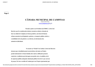03/09/2017 CÂMARA MUNICIPAL DE CAMPINAS
http://webcache.googleusercontent.com/search?q=cache:http://www.campinas.sp.leg.br/comunicacao/noticias/2017/agosto/relatorio-parklet&gws_rd=cr&dcr=0&ei=sBSsWb_RMIv_wQTAorWoBw 3/28
Page 2
CÂMARA MUNICIPAL DE CAMPINAS
Estado de São Paulo
www.campinas.sp.leg.br
Passada a palavra ao Presidente da EMDEC, Carlos José
Barreiro, que fez considerações iniciais, trazendo ao debate a intenção de
fazer na cidade de Campinas, de forma gradativa, um desenvolvimento
urbano sustentável, privilegiando o pedestre, o transporte público coletivo e
a mobilidade ativa do pedestre e as ciclovias, em detrimentos dos
automóveis individuais.
No tocante ao “Parklet” do Cambuí, Carlos José Barreiro
destacou que a localidade possui características relevantes ao Projeto:
grande adensamento vertical, fachada ativa onde as edificações possuem
comércios e residências que interagem sem grades com a via pública, nível
de segurança pública adequado, iluminação pública favorável e que carecem
de praças. Por isso a escolha do Cambuí para esse Projeto experimental, que
 