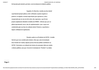 03/09/2017 CÂMARA MUNICIPAL DE CAMPINAS
http://webcache.googleusercontent.com/search?q=cache:http://www.campinas.sp.leg.br/comunicacao/noticias/2017/agosto/relatorio-parklet&gws_rd=cr&dcr=0&ei=sBSsWb_RMIv_wQTAorWoBw 4/28
foi bancado pela iniciativa privada e sem investimento de dinheiro público.
Segundo o Sr. Barreiro, vencida essa fase inicial/
experimental (projeto piloto), serão verificados os pontos negativos e
positivos, corrigindo eventuais imperfeições para aprimorar a obra,
assegurando que no caso em tela existe, sim, segurança, e que foi um
projeto amplamente debatido no âmbito da EMDEC. Afirmou que, por ser
piloto/experimental, carece, sim, de regulamentação, e que a regra será
estabelecida após essa fase de avaliação inicial. Primeiro a experiência e
depois a definição do regulamento.
Passada a palavra ao Presidente da SETEC, Arnaldo
Salvetti, que teceu considerações iniciais e disse que, antes da instalação
desse Parklet do Cambuí, algumas pessoas fizeram pedidos semelhantes na
SETEC. Entretanto, na avaliação dos técnicos da autarquia, faltavam estudos
e debates públicos, mas que é favorável à instalação de “Parklets” na cidade.
Page 3
 