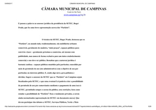 03/09/2017 CÂMARA MUNICIPAL DE CAMPINAS
http://webcache.googleusercontent.com/search?q=cache:http://www.campinas.sp.leg.br/comunicacao/noticias/2017/agosto/relatorio-parklet&gws_rd=cr&dcr=0&ei=sBSsWb_RMIv_wQTAorWoBw 5/28
CÂMARA MUNICIPAL DE CAMPINAS
Estado de São Paulo
www.campinas.sp.leg.br
E passou a palavra ao assessor jurídico da presidência da SETEC, Roger
Prado, que fez uma breve apresentação acerca dos “Parklets”.
O técnico da SETEC, Roger Prado, destacou que os
“Parklets”, no mundo todo, tradicionalmente, são mobiliários urbanos
removíveis, geralmente de madeira, “mini praças”, espaços públicos para
convívio e lazer – geralmente próximos a comércios, até mesmo com
publicidade, mas nunca de forma exclusiva para um único estabelecimento
comercial, o uso deve ser público. Ressaltou que a natureza jurídica é
bastante confusa – espaços públicos mantidos pelo particular, concedido por
meio de permissão de uso (ato administrativo) com o objetivo de uso por
particular, no interesse público. E, sendo algo novo, gera polêmica e
dúvidas. Sugere o assessor da SETEC que os “Parklets” em Campinas sejam
fiscalizados pela SETEC, e que uma eventual Lei poderia criar a possibilidade
de permissão de uso por comerciantes mediante o pagamento de uma taxa à
SETEC, permitindo sempre o acesso do público, sem restrições, bem como
estudar a possibilidade de “Parklets” fixos e totalmente privados, a serem
ainda normatizados (apresentação da SETEC em documento anexo). Que
devem participar dos debates a SETEC, Serviços Públicos, Verde e Meio
 