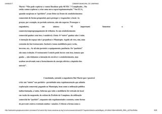 03/09/2017 CÂMARA MUNICIPAL DE CAMPINAS
http://webcache.googleusercontent.com/search?q=cache:http://www.campinas.sp.leg.br/comunicacao/noticias/2017/agosto/relatorio-parklet&gws_rd=cr&dcr=0&ei=sBSsWb_RMIv_wQTAorWoBw 9/28
Marot: “Não pode explorar e vamos fiscalizar pela SETEC ? Complicado... Ou
então vamos explorar e criar uma nova regra/regulamentação.” Nos EUA,
quando surgiram os “parklets”, eram feitos na frente de estabelecimentos
comerciais de forma proposital, para proteger e resguardar o local. As
praças, por exemplo, no período noturno, não são seguras. Prossegue o
engenheiro, em síntese: “É importante fomentar o
comércio/emprego/pagamento de tributos. Se um estabelecimento
comercial ganhar com isso, é saudável, é bom. O “outro” ganhar não é ruim.
A intenção do espaço não é prejudicar o Município. Aquilo ali vira, sim, uma
extensão do bar/restaurante. Inclusive temos mobiliário para verão,
inverno, etc... Se ali não persistir o equipamento, paciência. Os “parklets”
são uma evolução. O restaurante Cenário pode lucrar com isso, tomara que
ganhe ... não tínhamos a intenção de envolver o estabelecimento, mas
acabou envolvendo com o fornecimento de energia elétrica e depósito dos
móveis”.
Concluindo, entende o engenheiro Rui Marot que é possível
criar um “misto” nos parklets - permitindo uma regulamentação que admita
exploração comercial, pagando ao Município, bem como a utilização pública
indiscriminada, a todos. Informa que todo o mobiliário foi retirado do local
em razão da suspensão, de ordem do Prefeito de Campinas, da utilização
comercial do “parklet”, enquanto não regulamentado o assunto, como forma
de prevenir contra eventuais multas / sanções. Criticou a forma como a
 