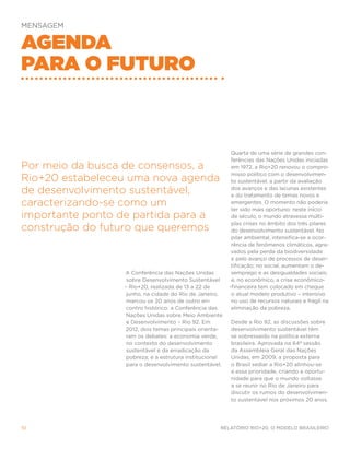 Mensagem


Agenda
para o futuro



                                                          Quarta de uma série de grandes con-
                                                          ferências das Nações Unidas iniciadas
Por meio da busca de consensos, a                         em 1972, a Rio+20 renovou o compro-
                                                          misso político com o desenvolvimen-
Rio+20 estabeleceu uma nova agenda                        to sustentável, a partir da avaliação

de desenvolvimento sustentável,                           dos avanços e das lacunas existentes
                                                          e do tratamento de temas novos e
caracterizando-se como um                                 emergentes. O momento não poderia
                                                          ter sido mais oportuno: neste início
importante ponto de partida para a                        de século, o mundo atravessa múlti-
                                                          plas crises no âmbito dos três pilares
construção do futuro que queremos                         do desenvolvimento sustentável. No
                                                          pilar ambiental, intensifica-se a ocor-
                                                          rência de fenômenos climáticos, agra-
                                                          vados pela perda da biodiversidade
                                                          e pelo avanço de processos de deser-
                                                          tificação; no social, aumentam o de-
                 A Conferência das Nações Unidas          semprego e as desigualdades sociais;
                  sobre Desenvolvimento Sustentável       e, no econômico, a crise econômico-
                 – Rio+20, realizada de 13 a 22 de       -financeira tem colocado em cheque
                  junho, na cidade do Rio de Janeiro,     o atual modelo produtivo – intensivo
                  marcou os 20 anos de outro en-          no uso de recursos naturais e frágil na
                  contro histórico: a Conferência das     eliminação da pobreza.
                  Nações Unidas sobre Meio Ambiente
                  e Desenvolvimento – Rio 92. Em         Desde a Rio 92, as discussões sobre
                 2012, dois temas principais orienta-    desenvolvimento sustentável têm
                  ram os debates: a economia verde,      se sobressaído na política externa
                  no contexto do desenvolvimento         brasileira. Aprovada na 64ª sessão
                  sustentável e da erradicação da        da Assembleia Geral das Nações
                  pobreza; e a estrutura institucional   Unidas, em 2009, a proposta para
                  para o desenvolvimento sustentável.    o Brasil sediar a Rio+20 alinhou-se
                                                         a essa prioridade, criando a oportu-
                                                         nidade para que o mundo voltasse
                                                         a se reunir no Rio de Janeiro para
                                                         discutir os rumos do desenvolvimen-
                                                         to sustentável nos próximos 20 anos.




10                                                   Relatório Rio+20, o Modelo Brasileiro
 
