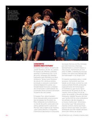 Além de sede de
  debates, o Espaço
  Tom Jobim foi palco
  de apresentação
  de concerto com
  estudantes da rede
  pública municipal.




                        Concerto                                de Vozes Meninos do Rio, formada
                        Quero Meu Futuro                        por cem meninos e meninas,
                        O Espaço Tom Jobim, no bairro do        apresentaram o concerto Quero o
                        Jardim Botânico do Rio de Janeiro,      meu Futuro. Transmitido ao vivo
                        foi espaço de reflexão e debates        pela TV NBR, o espetáculo musical
                        durante a Conferência. De 11 a 14       contou com apoio do CNO Rio+20,
                        de junho, sediando oito debates         da Volkswagen e do Grupo CCR.
                        realizados pelo Ministério do Meio
                        Ambiente. Temas como florestas          O maestro paulistano abriu a noite
                        do século XXI, resíduos sólidos,        ao piano, instrumento que toca
                        produção e consumo sustentável,         desde os oito anos, e encerrou com
                        empreendedorismo verde, sus-            a peça Cantata Rio+20, produzida
                        tentabilidade financeira, unidades      especialmente em homenagem
                        de conservação e participação da        à Conferência, que reuniu repre-
                        juventude nesse processo estiveram      sentantes de 191 países no Rio de
                        na pauta das discussões.                Janeiro, entre os dias 13 e 22 de
                                                                junho. Na ocasião, a Ministra do Meio
                        O Espaço Tom Jobim também               Ambiente, Izabella Teixeira, afirmou
                        ficou marcado pelo encerramento         que “[a Rio+20] foi uma conferência
                        das atividades do Ministério do         de partida e não de chegada, e
                        Meio Ambiente na Conferência e,         a música mostra isso”. Arrematou
                        no dia 22 de junho, como palco do       ao concluir que “não precisamos
                        último grande evento cultural da        esperar o futuro, temos que fazer
                        Rio+20. Sob a regência do maestro       agora e temos que fazer com eles”,
                        João Carlos Martins, a Orquestra        lembrando que 49 milhões de brasi-
                        Filarmônica Bachiana e a Orquestra      leiros têm menos de 19 anos.

100                                                          Relatório Rio+20, o Modelo Brasileiro
 