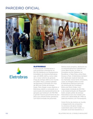 PARCEIRO OFICIAL




             Eletrobras                              Dentre esses projetos, destacam-se
             A participação da Eletrobras e          os empreendimentos hidrelétricos
             suas empresas subsidiárias na           como Belo Monte, no Pará; o
             Rio+20 obedeceu ao Planejamento         Complexo do Rio Madeira, em
             Estratégico do Sistema Eletrobras,      Rondônia, e Teles Pires, entre Mato
             que, em 2009, definiu como visão        Grosso e Pará. A Eletrobras também
             ser o maior sistema de geração          tem dedicado especial atenção
             limpa de energia elétrica do mundo      às chamadas novas fonte renováveis,
             em 2020. Hoje, o parque gerador         como as energias eólica e solar.
             da Eletrobras é formado em mais         A Eletrobras Eletrosul participa
             de 90% por fontes de energia            da construção do Complexo
             limpa. Para chegar a esse objetivo, a   Eólico de Cerro Chato, com
             Eletrobras detém a concessão ou a       capacidade instalada de 90 MW,
             autorização de empreendimentos de       e da implementação do Megawatt
             geração que totalizam 23.700 MW,        Solar, projeto piloto de energia
             a grande maioria proveniente de pro-    fotovoltaica que visa instalar uma
             jetos que utilizam fontes geradoras     usina com capacidade de 1 MW na
             com baixa emissão de poluentes.         sede de empresa, em Florianópolis.

                                                     Como forma de mostrar ao mundo
                                                     o engajamento da companhia
                                                     no processo de gerar energia
                                                     sustentável para o bem-estar e a
                                                     inclusão social dos brasileiros, a

108                                             Relatório Rio+20, o Modelo Brasileiro
 