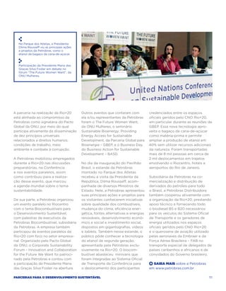 No Parque dos Atletas, a Presidenta
   Dilma Rousseff viu as principais ações
   e projetos da Petrobras, como o
   etanol de bagaço da cana-de-açúcar.



   Participação da Presidente Maria das
   Graças Silva Foster em debate no
   fórum “The Future Women Want”, da
   ONU Mulheres.




A parceria na realização da Rio+20          Outros eventos que contaram com          credenciados entre os espaços
está alinhada ao compromisso da             ela e/ou representantes da Petrobras     oficiais geridos pelo CNO Rio+20,
Petrobras como signatária do Pacto          foram o The Future Women Want,           em particular durante as reuniões da
Global da ONU, por meio do qual             da ONU Mulheres, o seminário             GBEP. Essa nova tecnologia apro-
participa ativamente da disseminação        Sustainable Bioenergy: Providing         veita o bagaço da cana-de-açúcar
de dez princípios universais                Energy Access for Sustainable            como matéria-prima e permite
relacionados a direitos humanos,            Development, da Parceria Global para     ampliar a produção de etanol em
condições de trabalho, meio                 Bioenergia – GBEP, e o Business Day,     40% sem utilizar recursos adicionais
ambiente e combate à corrupção.             do Business Action for Sustainable       da natureza. Foram transportadas
                                            Development – BASD.                      mais de 8 mil pessoas em cerca de
A Petrobras mobilizou empregados                                                     2 mil deslocamentos em trajetos
durante a Rio+20 nas discussões             No dia da inauguração do Pavilhão        envolvendo o Riocentro, hotéis e
preparatórias, na Conferência               Brasil, o estande da Petrobras           aeroportos do Rio de Janeiro.
e nos eventos paralelos, assim              montado no Parque dos Atletas
como contribuiu para a realiza-             recebeu a visita da Presidenta da        Subsidiária da Petrobras na co-
ção desse evento, que marcou                República, Dilma Rousseff, acom-         mercialização e distribuição de
a agenda mundial sobre o tema               panhada de diversos Ministros de         derivados do petróleo para todo
sustentabilidade.                           Estado. Nele, a Petrobras apresentou     o Brasil, a Petrobras Distribuidora
                                            suas principais ações e projetos para    também cooperou ativamente com
De sua parte, a Petrobras organizou         os visitantes conhecerem iniciativas     a organização da Rio+20, prestando
um evento paralelo no Riocentro             sobre qualidade dos combustíveis,        apoio técnico e fornecendo todo
com o tema Biocombustíveis para             mudança do clima, eficiência ener-       o biodiesel B5 e B20 necessários
o Desenvolvimento Sustentável,              gética, fontes alternativas e energias   para os veículos do Sistema Oficial
com palestras de executivos da              renováveis, desenvolvimento econô-       de Transporte e os geradores de
Petrobras Biocombustível, subsidiária       mico e social e investimento social,     energia utilizados nos espaços
da Petrobras. A empresa também              dispostos em gigantografias, vídeos      oficiais geridos pelo CNO Rio+20
participou de eventos paralelos da          e tablets. Também nesse estande, o       e o querosene de aviação utilizado
Rio+20 com foco no setor empresa-           público pôde conhecer a tecnologia       pelas aeronaves da Embraer e da
rial. Organizado pelo Pacto Global          do etanol de segunda geração,            Força Aérea Brasileira – FAB no
da ONU, o Corporate Sustainability          apresentada pela Petrobras exclu-        transporte especial de delegados de
Forum – Innovation and Collaboration        sivamente na Rio+20. O biocom-           países caribenhos e africanos e de
for the Future We Want foi patroci-         bustível abasteceu minivans que          convidados do Governo brasileiro.
nado pela Petrobras e contou com            foram integradas ao Sistema Oficial
a participação da Presidente Maria          de Transporte da Conferência para        +  Saiba Mais sobre a Petrobras
das Graças Silva Foster na abertura.        o deslocamento dos participantes         em www.petrobras.com.br

Parcerias para o Desenvolvimento Sustentável                                                                           111
 