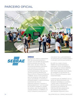 PARCEIRO OFICIAL




             SEBRAE                                 entenderam que sustentabilidade é
            Os pequenos negócios representam        um pressuposto da competitividade e
             99% das empresas brasileiras e         o mercado confirma essa tendência.
             ocupam cerca de 60% da população
             economicamente ativa do País.          Em 2011, foi criado o Centro
            Além deles, são dois milhões de         SEBRAE de Sustentabilidade e
             microempreendedores individuais,       publicado o Termo de Referência
             cuja importância é enorme no           para Atuação do Sistema SEBRAE
             processo de desenvolvimento            em Sustentabilidade. Em 2011 e
             sustentável brasileiro. São esses os   2012, foram realizadas duas edições
             clientes do Serviço Brasileiro de      da sondagem O que Pensam as
            Apoio às Micro e Pequenas Empresas      Micro e Pequenas Empresas sobre
            – SEBRAE, serviço social autônomo,      Sustentabilidade.
             sem fins lucrativos, cuja missão, há
             quase uma década, é “promover a        A identificação do SEBRAE com os
             competitividade e o desenvolvimento    temas do desenvolvimento sus-
             sustentável das micro e                tentável é estratégica e, portanto,
             pequenas empresas e fomentar o         o apoio dado à realização da
             empreendedorismo” com foco atual       Rio+20 ocorreu desde os primeiros
             em eficiência energética e gestão      momentos da instalação do
             de resíduos, além da promoção da       CNO Rio+20, fato amplamente
             inclusão produtiva. O SEBRAE e os      reconhecido pelo Ministério
             micro e pequenos empresários já        das Relações Exteriores como

112                                             Relatório Rio+20, o Modelo Brasileiro
 