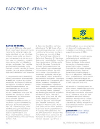 PARCEIRO PLATINUM




Banco do Brasil                           O Banco do Brasil teve participa-      identificação de ações convergentes
Há mais de 200 anos, o Banco do           ção ativa na Rio+20 desde a fase       em desenvolvimento sustentável,
Brasil trabalha pelo desenvolvimento      preparatória, procurando envolver e    realizado em conjunto no início do
nacional. Ao adotar princípios de         mobilizar funcionários e familiares.   segundo semestre de 2012.
sustentabilidade em sua estratégia,       Promoveu, por exemplo, o Quiz
o Banco busca avaliar seu desem-          Para Funcionários e o Concurso         O Banco do Brasil também apoiou
penho organizacional não somente          Cultural de Desenhos O Futuro que      visitas guiadas de participantes
com base em indicadores econômi-          Queremos, cujos trabalhos finalistas   às comunidades cariocas da
cos, mas também em indicadores            foram expostos no MAM em junho         Cidade de Deus e do Complexo
sociais e ambientais. Para viabilizar     de 2012. Durante a Conferência,        do Alemão, onde desenvolve o
a estratégia corporativa e tornar         o Banco realizou seminários na         projeto Microcrédito Produtivo
factíveis a missão e a visão de futuro,   Arena da Barra e em seu estande        Orientado e a estratégia negocial
possui o Plano de Sustentabilidade –      no Parque dos Atletas, discutin-       de Desenvolvimento Regional
Agenda 21, revisado a cada dois anos.     do inclusive a incorporação das        Sustentável. Lançado durante a
                                          dimensões ambiental e social em        Rio+20, o documento Visão Brasil
O compromisso com o desenvolvi-           operações de crédito ao setor do       2050, foi incorporado como insumo
mento sustentável é acompanhado           agronegócio. Na ocasião, formalizou    norteador da atualização de seu
e gerido em todos os âmbitos da           sua adesão ao Programa Municípios      Plano de Sustentabilidade – Agenda
instituição. No âmbito corporativo,       Verdes, voltado à concessão de         21 para o período 2013–2015.
por meio da inclusão da temática          crédito responsável a produtores
na estratégia empresarial. No             rurais paraenses. Também foram ali     Por sua vez, a Fundação Banco do
das dependências, ao colocar              apresentados painéis sobre negó-       Brasil instalou estande na Cúpula dos
indicadores de desempenho                 cios sociais e sobre o Programa        Povos, expondo o funcionamento
sociais e ambientais no acordo de         Água Brasil, parceria com a Agência    de uma das unidades da Tecnologia
trabalho. No pessoal, ao avaliar          Nacional de Águas – ANA e o            Social Cisterna de Placas. Da série
o desempenho dos funcionários             WWF Brasil, que já fora, em 2010,      de eventos realizados com seus
tendo também presente                     o tema da primeira edição do           parceiros, distinguiram-se o lança-
competências afetas ao tema. O            Concurso Nacional de Animação          mento do livro Água e Mudanças
resultado é o posicionamento do           para Internet, promovido pelo          Climáticas e a entrega de caminhões
Banco do Brasil como empresa              prestigioso Festival Anima Mundi       a catadores de materiais recicláveis
líder em sustentabilidade, como           com patrocínio do Banco do Brasil      do Programa Cataforte.
atesta sua listagem no Índice de          e apoio da Brasilcap Capitalização.
Sustentabilidade Empresarial              A visita do Prêmio Nobel da Paz        +  Saiba Mais sobre o Banco
da Bolsa de Valores de São                de 2006 e criador do microcrédito,     do Brasil em www.bb.com.br/
Paulo e no Índice Dow Jones de            Muhammad Yunus, ao estande do          sustentabilidade
Sustentabilidade da Bolsa de Valores      Banco do Brasil resultou em semi-
de Nova York.                             nário de troca de experiências e

116                                                                         Relatório Rio+20, o Modelo Brasileiro
 