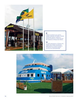 O Banco do Brasil usou paineis
      solares, materiais reciclados, madeira
      certificada, bambu suspenso e
      plantas aromáticas e medicinais em
      seu estande no Parque dos Atletas.



      A CAIXA apresentou no Parque dos
      Atletas seu modelo inovador de
      agência-barco itinerante da Bacia
      Amazônica, que possui amplos
      recursos de sustentabilidade.




118         Relatório Rio+20, o Modelo Brasileiro
 