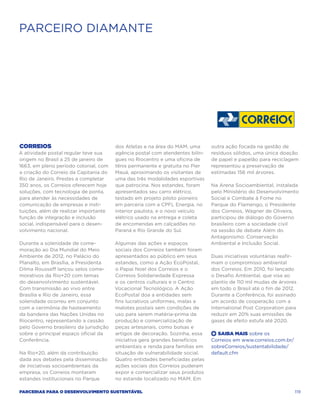 PARCEIRO DIAMANTE




Correios                                dos Atletas e na área do MAM, uma      outra ação focada na gestão de
A atividade postal regular teve sua     agência postal com atendentes bilín-   resíduos sólidos, uma única doação
origem no Brasil a 25 de janeiro de     gues no Riocentro e uma oficina de     de papel e papelão para reciclagem
1663, em pleno período colonial, com    tênis permanente e gratuita no Pier    representou a preservação de
a criação do Correio da Capitania do    Mauá, aproximando os visitantes de     estimadas 156 mil árvores.
Rio de Janeiro. Prestes a completar     uma das três modalidades esportivas
350 anos, os Correios oferecem hoje     que patrocina. Nos estandes, foram     Na Arena Socioambiental, instalada
soluções, com tecnologia de ponta,      apresentados seu carro elétrico,       pelo Ministério do Desenvolvimento
para atender às necessidades de         testado em projeto piloto pioneiro     Social e Combate à Fome no
comunicação de empresas e insti-        em parceria com a CPFL Energia, no     Parque do Flamengo, o Presidente
tuições, além de realizar importante    interior paulista, e o novo veículo    dos Correios, Wagner de Oliveira,
função de integração e inclusão         elétrico usado na entrega e coleta     participou de diálogo do Governo
social, indispensável para o desen-     de encomendas em calçadões no          brasileiro com a sociedade civil
volvimento nacional.                    Paraná e Rio Grande do Sul.            na sessão de debate Além do
                                                                               Antagonismo: Conservação
Durante a solenidade de come-           Algumas das ações e espaços            Ambiental e Inclusão Social.
moração ao Dia Mundial do Meio          sociais dos Correios também foram
Ambiente de 2012, no Palácio do         apresentados ao público em seus        Duas iniciativas voluntárias reafir-
Planalto, em Brasília, a Presidenta     estandes, como a Ação EcoPostal,       mam o compromisso ambiental
Dilma Rousseff lançou selos come-       o Papai Noel dos Correios e o          dos Correios. Em 2010, foi lançado
morativos da Rio+20 com temas           Correios Solidariedade Expressa        o Desafio Ambiental, que visa ao
do desenvolvimento sustentável.         e os centros culturais e o Centro      plantio de 110 mil mudas de árvores
Com transmissão ao vivo entre           Vocacional Tecnológico. A Ação         em todo o Brasil até o fim de 2012.
Brasília e Rio de Janeiro, essa         EcoPostal doa a entidades sem          Durante a Conferência, foi assinado
solenidade ocorreu em conjunto          fins lucrativos uniformes, malas e     um acordo de cooperação com a
com a cerimônia de hasteamento          malotes postais sem condições de       International Post Corporation para
da bandeira das Nações Unidas no        uso para serem matéria-prima da        reduzir em 20% suas emissões de
Riocentro, representando a cessão       produção e comercialização de          gases de efeito estufa até 2020.
pelo Governo brasileiro da jurisdição   peças artesanais, como bolsas e
sobre o principal espaço oficial da     artigos de decoração. Sozinha, essa    +  Saiba Mais sobre os
Conferência.                            iniciativa gera grandes benefícios     Correios em www.correios.com.br/
                                        ambientais e renda para famílias em    sobreCorreios/sustentabilidade/
Na Rio+20, além da contribuição         situação de vulnerabilidade social.    default.cfm
dada aos debates pela disseminação      Quatro entidades beneficiadas pelas
de iniciativas socioambientais da       ações sociais dos Correios puderam
empresa, os Correios montaram           expor e comercializar seus produtos
estandes institucionais no Parque       no estande localizado no MAM. Em

Parcerias para o Desenvolvimento Sustentável                                                                      119
 