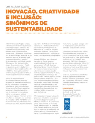 UMA PALAVRA DA ONU


Inovação, criatividade
e inclusão:
sinônimos de
sustentabilidade

A Conferência das Nações Unidas          voluntário de Reduções Certificadas     instrumento capaz de agregar valor
 sobre Desenvolvimento Sustentável       de Emissão – RCEs do Mecanismo          às medidas de sustentabilidade
– Rio+20 entra para a história das       de Desenvolvimento Limpo, do            adotadas para grandes eventos.
 conferências da ONU como uma            Protocolo de Quioto, de projetos
 referência de sustentabilidade          realizados no Brasil. Dessa forma,      Finalmente, sabemos que a susten-
 operacional. Certamente, os resulta-    as emissões relativas à organização     tabilidade também passa pela in-
 dos alcançados pela organização do      foram completamente compensadas.        clusão e pela participação de todos.
 encontro servirão de modelo para                                                Sob esse aspecto, cabe aqui ressaltar
 futuras conferências e eventos          Aos participantes que chegaram          a relevância e os cuidados ado-
 de grande porte em todo o mundo.        de avião ao Rio de Janeiro, a           tados pelo CNO Rio+20 quanto à
O Programa das Nações Unidas             organização da Conferência, em          questão da acessibilidade. A Rio+20
 para o Desenvolvimento – PNUD,          parceria com o PNUD Brasil e a          foi a mais acessível conferência já
 no papel de parceiro do Comitê          Caixa Econômica Federal, ofereceu       realizada na história da ONU, produ-
 Nacional de Organização da Rio+20       um mecanismo de compensação             zindo, assim, outro marco da mais
– CNO Rio+20, orgulha-se de ter          voluntária por meio de doações          elevada importância.
 contribuído para que essas ideias e     individuais e cancelamento de RCEs,
 iniciativas se tornassem realidade.     ampliando a conscientização dos          Com isso, esperamos que os frutos
                                         participantes sobre o impacto gerado     deste que podemos chamar de
A adoção de mecanismos                   individualmente. Somou-se a isso        “modelo brasileiro” possam ser colhi-
 de compensação de emissões              uma estratégia de gestão eficiente       dos e replicados em nossas futuras
 de gases de efeito estufa mostrou-      de resíduos sólidos para minimizar       conferências e grandes eventos ao
-se um instrumento inovador e            os impactos ambientais e sociais         redor do mundo.
 oportuno. A partir do inventário        causados por geração, transporte,
 dessas emissões, foram adotadas         destinação e disposição final dos       Jorge Chediek
 ações de mitigação, tais como           resíduos sólidos produzidos             Representante Residente
 uso de biodiesel em geradores,          pela Conferência.                       do PNUD no Brasil
 etanol no transporte público                                                    Coordenador Residente
 e outras energias e materiais renová-   Além das economias geradas pelos        do Sistema ONU no Brasil
 veis. Para as emissões não passíveis    processos licitatórios conduzidos
 de redução, o CNO Rio+20 fez uso        no âmbito da parceria com o
 de ferramentas inovadoras de com-       PNUD, a introdução de critérios de
 pensação por meio do cancelamento       green procurement, ou licitação
                                         verde, adotados para as contrata-
                                         ções de bens e serviços ligados à
                                         Rio+20 passou a ser referência em
                                         nossos próprios contratos de lici-
                                         tação e consolidou-se como outro

12                                                                            Relatório Rio+20, o Modelo Brasileiro
 